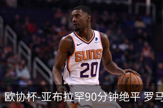 欧协杯-亚布拉罕90分钟绝平 罗马总分2-1涉险晋级