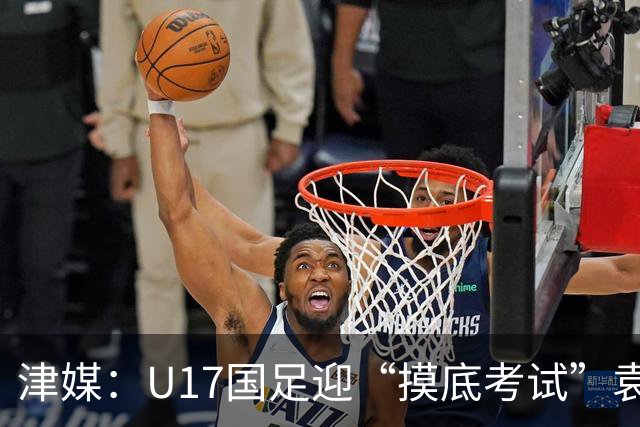 津媒：U17国足迎“摸底考试”袁博涵未获征召但得到浮嶋敏重视