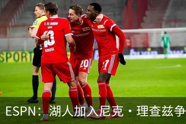 ESPN：湖人加入尼克·理查兹争夺战 与尼克斯热火抢千万级护筐中锋